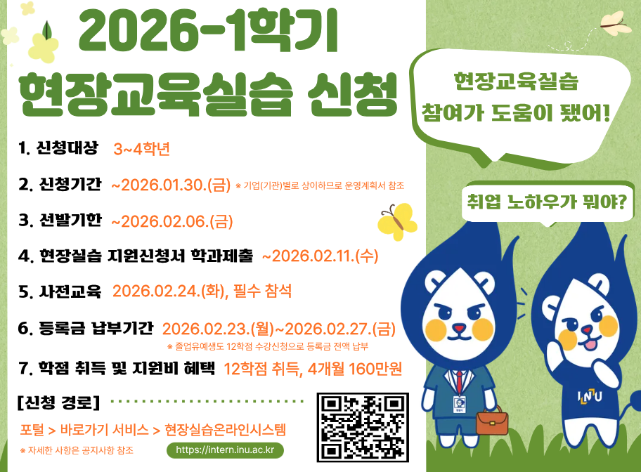 2026-1학기 현장교육실습 신청 신청대상 3~4학년 신청기간 ~2026.01.30.(금) 3.선발기한 ~2026.02.06.(금) 4. 현장실습 지원신청서 학과제출 ~2026.02.11.(수) 5.사전교육 2026. 02. 24.(화), 필수참석 6. 등록금 납부기간 2026.02.23.(월)~2026.02.27.(금) 7.학점취득 및 지원비 혜택 12학점 취둑, 4개월 160만원 신청경로 포털>바로가기서비스>현장실습온라인시스템